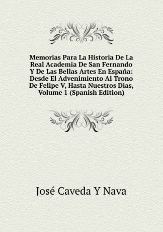 José Caveda Y Nava Memorias Para La Historia De La Real Academia De San Fernando Y De Las Bellas Artes En Espana: Desde El Advenimiento Al Trono De Felipe V, Hasta Nuestros Dias, Volume 1 (Spanish Edition)