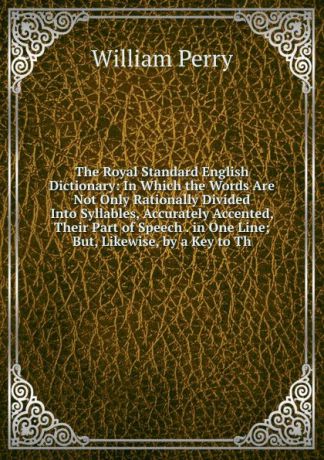 William Perry The Royal Standard English Dictionary: In Which the Words Are Not Only Rationally Divided Into Syllables, Accurately Accented, Their Part of Speech . in One Line; But, Likewise, by a Key to Th