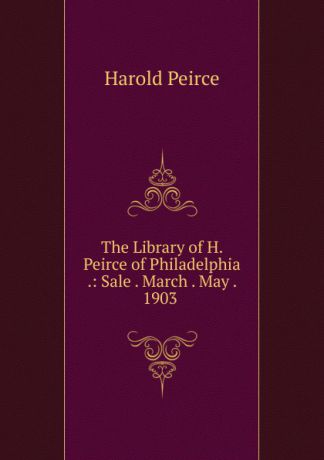 Harold Peirce The Library of H. Peirce of Philadelphia .: Sale . March . May . 1903 .
