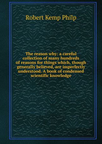 Robert Kemp Philp The reason why: a careful collection of many hundreds of reasons for things which, though generally believed, are imperfectly understood. A book of condensed scientific knowledge