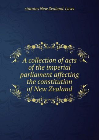 statutes New Zealand. Laws A collection of acts of the imperial parliament affecting the constitution of New Zealand