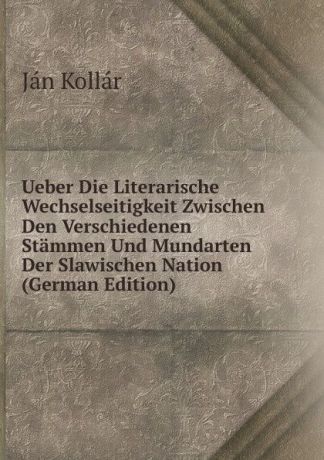 Ján Kollár Ueber Die Literarische Wechselseitigkeit Zwischen Den Verschiedenen Stammen Und Mundarten Der Slawischen Nation (German Edition)