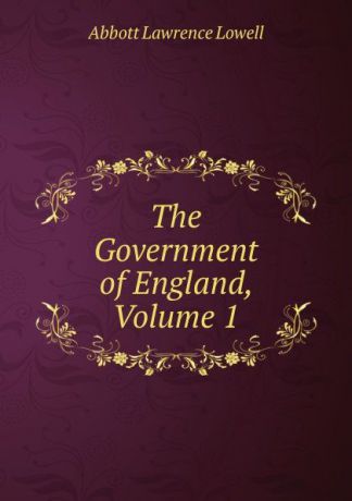 A. Lawrence Lowell The Government of England, Volume 1