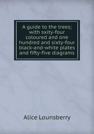 Alice Lounsberry A guide to the trees; with sxity-four coloured and one hundred and sixty-four black-and-white plates and fifty-five diagrams