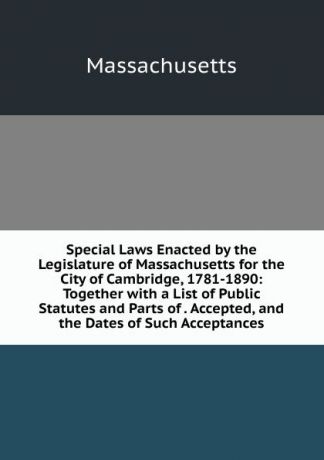 Massachusetts Special Laws Enacted by the Legislature of Massachusetts for the City of Cambridge, 1781-1890: Together with a List of Public Statutes and Parts of . Accepted, and the Dates of Such Acceptances