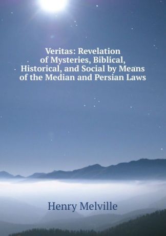 Henry Melvill Veritas: Revelation of Mysteries, Biblical, Historical, and Social by Means of the Median and Persian Laws
