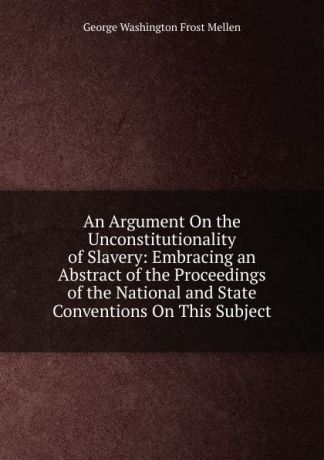 George Washington Frost Mellen An Argument On the Unconstitutionality of Slavery: Embracing an Abstract of the Proceedings of the National and State Conventions On This Subject