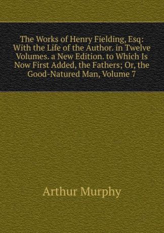 Murphy Arthur The Works of Henry Fielding, Esq: With the Life of the Author. in Twelve Volumes. a New Edition. to Which Is Now First Added, the Fathers; Or, the Good-Natured Man, Volume 7