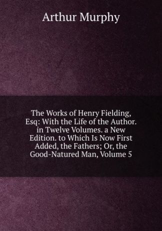 Murphy Arthur The Works of Henry Fielding, Esq: With the Life of the Author. in Twelve Volumes. a New Edition. to Which Is Now First Added, the Fathers; Or, the Good-Natured Man, Volume 5