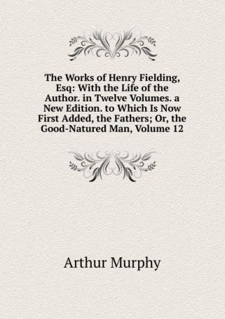 Murphy Arthur The Works of Henry Fielding, Esq: With the Life of the Author. in Twelve Volumes. a New Edition. to Which Is Now First Added, the Fathers; Or, the Good-Natured Man, Volume 12