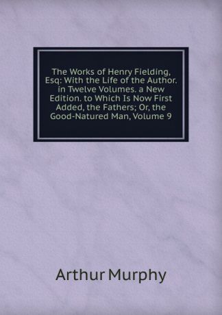 Murphy Arthur The Works of Henry Fielding, Esq: With the Life of the Author. in Twelve Volumes. a New Edition. to Which Is Now First Added, the Fathers; Or, the Good-Natured Man, Volume 9