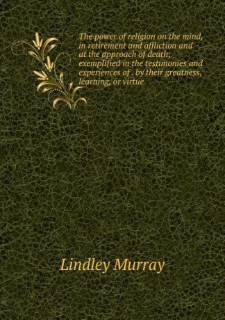 Lindley Murray The power of religion on the mind, in retirement and affliction and at the approach of death; exemplified in the testimonies and experiences of . by their greatness, learning, or virtue