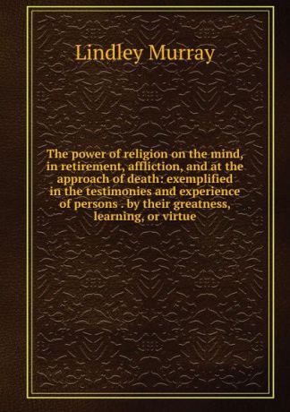 Lindley Murray The power of religion on the mind, in retirement, affliction, and at the approach of death: exemplified in the testimonies and experience of persons . by their greatness, learning, or virtue