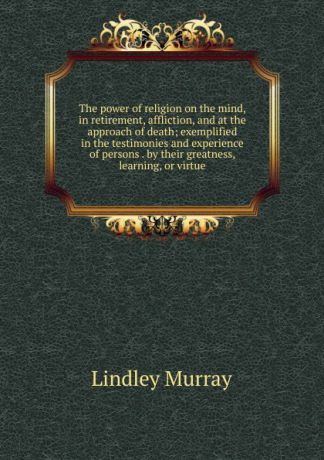 Lindley Murray The power of religion on the mind, in retirement, affliction, and at the approach of death; exemplified in the testimonies and experience of persons . by their greatness, learning, or virtue