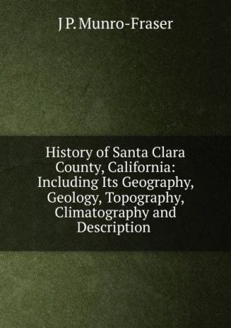 J P. Munro-Fraser History of Santa Clara County, California: Including Its Geography, Geology, Topography, Climatography and Description .