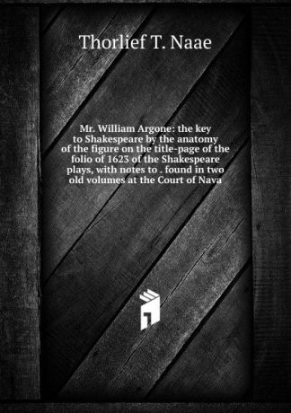 Thorlief T. Naae Mr. William Argone: the key to Shakespeare by the anatomy of the figure on the title-page of the folio of 1623 of the Shakespeare plays, with notes to . found in two old volumes at the Court of Nava