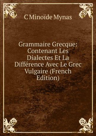 C Minoïde Mynas Grammaire Grecque: Contenant Les Dialectes Et La Difference Avec Le Grec Vulgaire (French Edition)