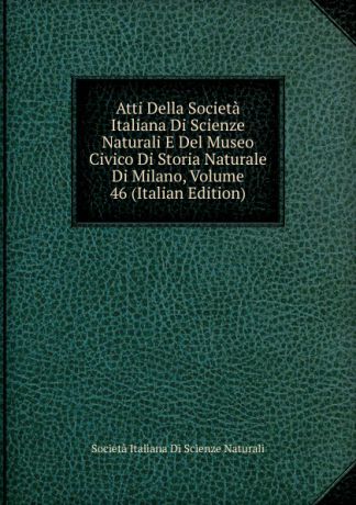 Società italiana di scienze naturali Atti Della Societa Italiana Di Scienze Naturali E Del Museo Civico Di Storia Naturale Di Milano, Volume 46 (Italian Edition)