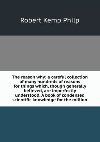 Robert Kemp Philp The reason why: a careful collection of many hundreds of reasons for things which, though generally believed, are imperfectly understood. A book of condensed scientific knowledge for the million