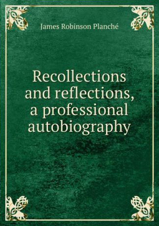 James Robinson Planché Recollections and reflections, a professional autobiography