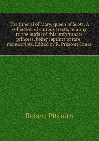 Robert Pitcairn The funeral of Mary, queen of Scots. A collection of curious tracts, relating to the burial of this unfortunate princess, being reprints of rare . manuscripts. Edited by R. Prescott-Innes