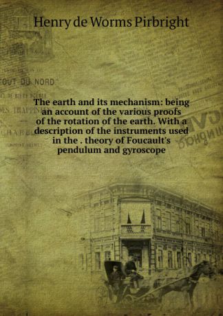 Henry de Worms Pirbright The earth and its mechanism: being an account of the various proofs of the rotation of the earth. With a description of the instruments used in the . theory of Foucault.s pendulum and gyroscope