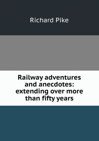 Richard Pike Railway adventures and anecdotes: extending over more than fifty years