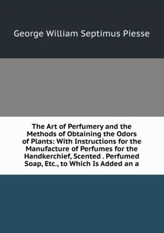 George William Septimus Piesse The Art of Perfumery and the Methods of Obtaining the Odors of Plants: With Instructions for the Manufacture of Perfumes for the Handkerchief, Scented . Perfumed Soap, Etc., to Which Is Added an a