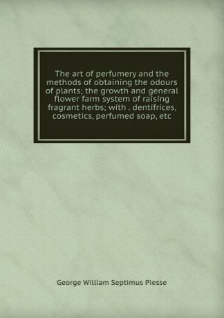 George William Septimus Piesse The art of perfumery and the methods of obtaining the odours of plants; the growth and general flower farm system of raising fragrant herbs; with . dentifrices, cosmetics, perfumed soap, etc