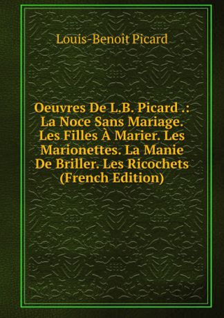 Louis-Benoit Picard Oeuvres De L.B. Picard .: La Noce Sans Mariage. Les Filles A Marier. Les Marionettes. La Manie De Briller. Les Ricochets (French Edition)