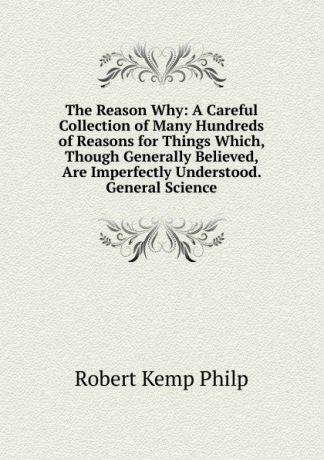 Robert Kemp Philp The Reason Why: A Careful Collection of Many Hundreds of Reasons for Things Which, Though Generally Believed, Are Imperfectly Understood. General Science