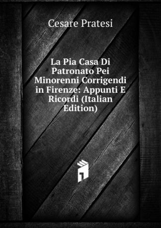 Cesare Pratesi La Pia Casa Di Patronato Pei Minorenni Corrigendi in Firenze: Appunti E Ricordi (Italian Edition)