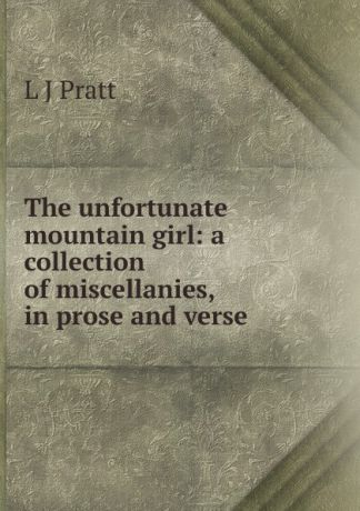 L J Pratt The unfortunate mountain girl: a collection of miscellanies, in prose and verse