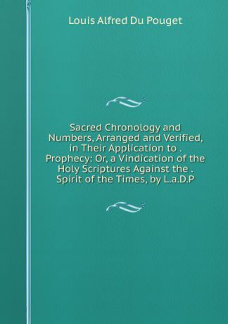Louis Alfred Du Pouget Sacred Chronology and Numbers, Arranged and Verified, in Their Application to . Prophecy: Or, a Vindication of the Holy Scriptures Against the . Spirit of the Times, by L.a.D.P.