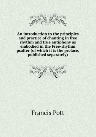 Francis Pott An introduction to the principles and practice of chanting in free rhythm and true antiphony as embodied in the Free-rhythm psalter (of which it is the preface, published separately)