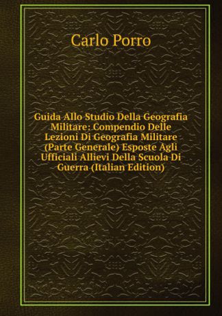 Carlo Porro Guida Allo Studio Della Geografia Militare: Compendio Delle Lezioni Di Geografia Militare (Parte Generale) Esposte Agli Ufficiali Allievi Della Scuola Di Guerra (Italian Edition)