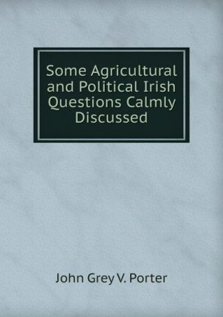 John Grey V. Porter Some Agricultural and Political Irish Questions Calmly Discussed