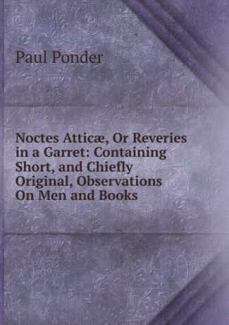 Paul Ponder Noctes Atticae, Or Reveries in a Garret: Containing Short, and Chiefly Original, Observations On Men and Books