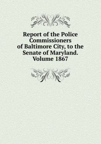 Report of the Police Commissioners of Baltimore City, to the Senate of Maryland. Volume 1867