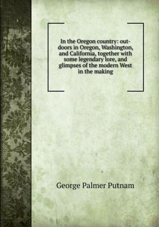 George Palmer Putnam In the Oregon country: out-doors in Oregon, Washington, and California, together with some legendary lore, and glimpses of the modern West in the making
