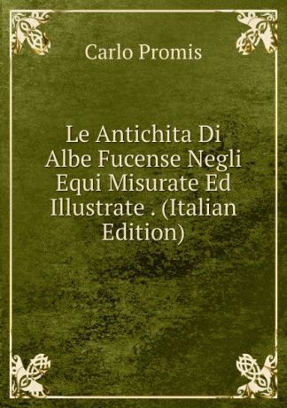 Carlo Promis Le Antichita Di Albe Fucense Negli Equi Misurate Ed Illustrate . (Italian Edition)