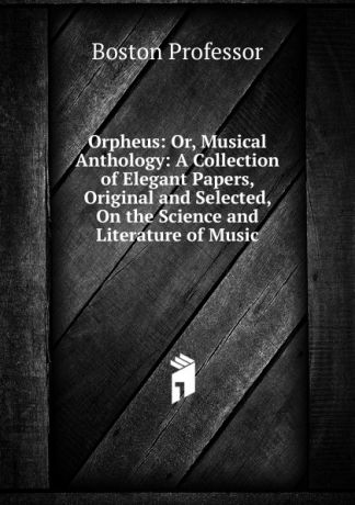 Boston Professor Orpheus: Or, Musical Anthology: A Collection of Elegant Papers, Original and Selected, On the Science and Literature of Music