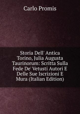 Carlo Promis Storia Dell. Antica Torino, Julia Augusta Taurinorum: Scritta Sulla Fede De. Vetusti Autori E Delle Sue Iscrizioni E Mura (Italian Edition)