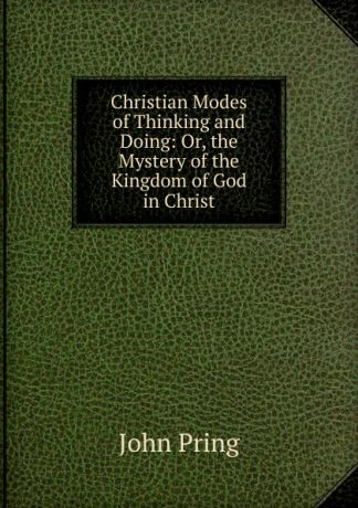 John Pring Christian Modes of Thinking and Doing: Or, the Mystery of the Kingdom of God in Christ