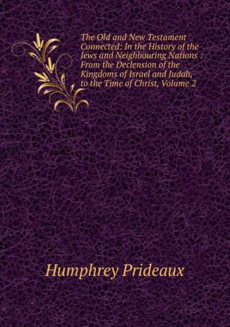 Humphrey Prideaux The Old and New Testament Connected: In the History of the Jews and Neighbouring Nations : From the Declension of the Kingdoms of Israel and Judah, to the Time of Christ, Volume 2