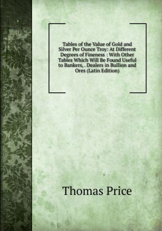 Thomas Price Tables of the Value of Gold and Silver Per Ounce Troy: At Different Degrees of Fineness : With Other Tables Which Will Be Found Useful to Bankers, . Dealers in Bullion and Ores (Latin Edition)