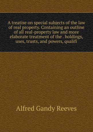Alfred Gandy Reeves A treatise on special subjects of the law of real property. Containing an outline of all real-property law and more elaborate treatment of the . holdings, uses, trusts, and powers, qualifi