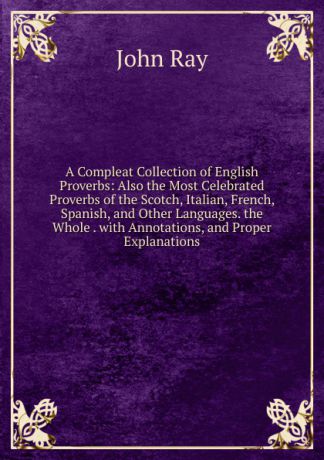 John Ray A Compleat Collection of English Proverbs: Also the Most Celebrated Proverbs of the Scotch, Italian, French, Spanish, and Other Languages. the Whole . with Annotations, and Proper Explanations