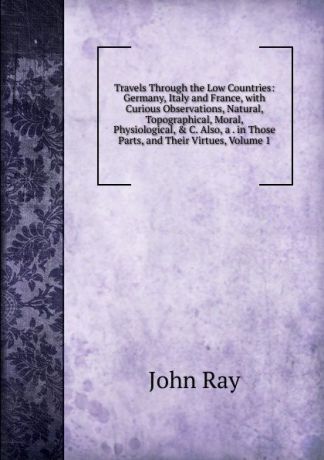 John Ray Travels Through the Low Countries: Germany, Italy and France, with Curious Observations, Natural, Topographical, Moral, Physiological, . C. Also, a . in Those Parts, and Their Virtues, Volume 1
