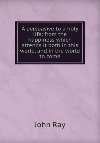 John Ray A persuasive to a holy life: from the happiness which attends it both in this world, and in the world to come